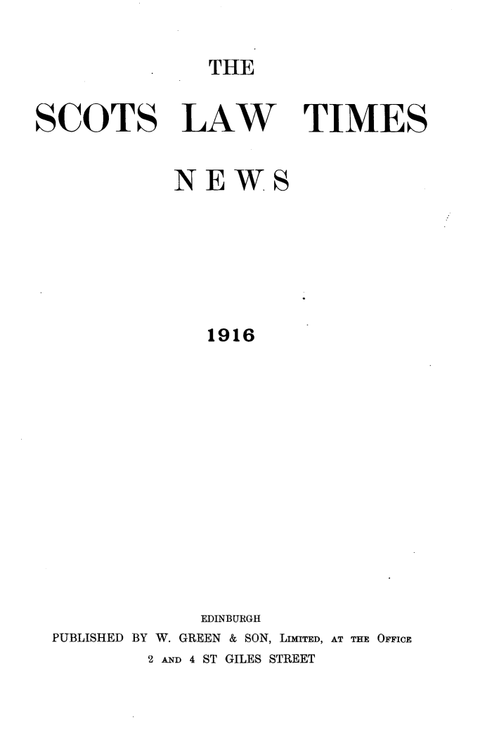 handle is hein.stair/scotlati0027 and id is 1 raw text is: THE

SCOTS LAW TIMES
NEWS
1916
EDINBURGH
PUBLISHED BY W. GREEN & SON, LIMITED, AT THE OFFICE
2 AND 4 ST GILES STREET


