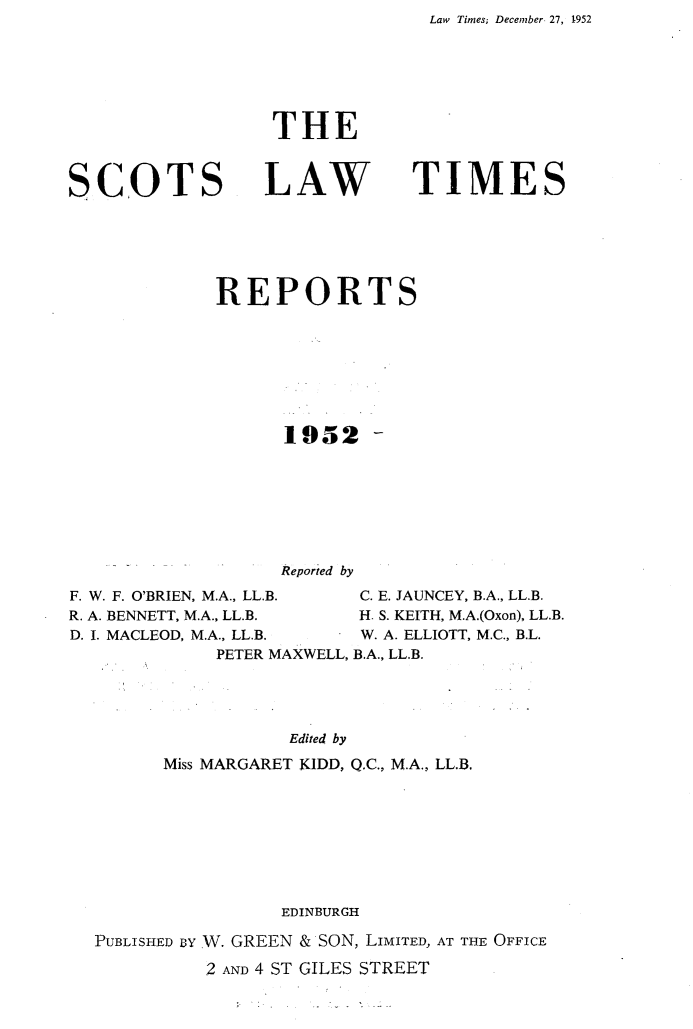 handle is hein.stair/scotlati0072 and id is 1 raw text is: Law   Times; December 27, 1952


SCOTS


THE


LAW


TIMES


             REPORTS







                   1952 -






                   Reportied by
F. W. F. O'BRIEN, M.A., LL.B.  C. E. JAUNCEY, B.A., LL.B.
R. A. BENNETT, M.A., LL.B.   H. S. KEITH, M.A.(Oxon), LL.B.
D. I. MACLEOD, M.A., LL.B.   W. A. ELLIOTT, M.C., B.L.
             PETER MAXWELL, B.A., LL.B.




                   Edited by
        Miss MARGARET KIDD, Q.C., M.A., LL.B.


                EDINBURGH
PUBLISHED uY W. GREEN & SON, LIMITED, AT THE OFFICE
          2 AND 4 ST GILES STREET



