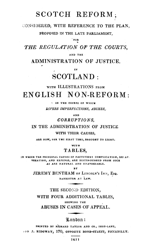 handle is hein.stair/sctref0001 and id is 1 raw text is: SCOTCH REFORM,
CONSIDERED, WITH REFERENCE TO THE PLAN,
PROPOSED IN THE LATE PARLIAMENT,
1r
THE REGULATION OF THE COURTS,
AND THE
ADMINISTRATION OF JUSTICE,
IN
SCOTLAND:
WIT ILLUSTRATIONS FROM
ENGLISH NON-REFORM:
IN THE COURSE OF WHICH
DIVERS IMPERFECTIONS, ABUSES,
AND
CORRUPTIONS,
IN THE ADMINISTRATION OF JUSTICLE
WITH THEIR CAUSES,
ARE NOW, FOR TEE FIRST TIME, BROUGHT TO LIGHT.
WITH
TABLES,
IN WHICH THE PRINCIPAL CAUSES OF FACTITIOUS COMPLICATION, DELAY.
VEXATION, AND EXPENSE, ARE DISTINGUISHED FROM SUCH
AS ARE 1NATURAL AND UNAVOIDABLE.
BY
JEREMY BENTHAM OF LINCOLN'S INN, 'SQ.
BARRISTER AT LAW.
THE SECOND EDITION,
WITH FOUR ADDITIONAL TABLES,
SHEWING THE
ABUSES IN CASES OF APPEAL.
PRINTED BY RICHARD TAYLOR AND CO., SHOE-LANE,
Off J. RIDGWAY, 170, OPPOSITE BOND-STUEET, PICCADILLY.
1911


