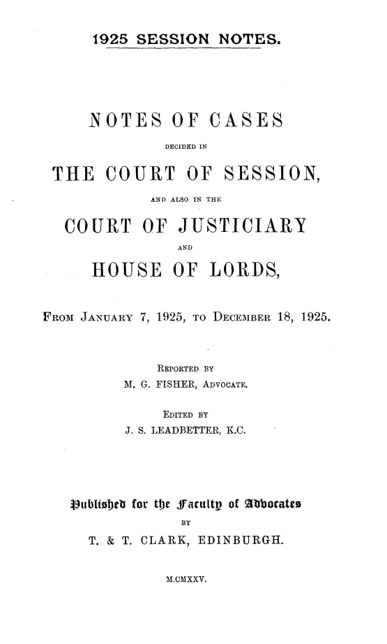 handle is hein.stair/sesionte1925 and id is 1 raw text is: 

1925 SESSION NOTES.


N OTES OF


CASES


DECIDED IN


THE COURT OF


SESSION,


             AND ALSO IN THE

   COURT OF JUSTICIARY
                AND

      HOUSE OF LORDS,


FROM JANUARY 7, 1925, TO DECEMBER 18, 1925.



              REPORTED BY
          M. G. FISHER, ADVOCATE.

              EDITED BY
          J. S. LEADBETTER, K.C.


ilubiolbeb for tije ffacultv of Mbbocate0
             BY
  T. & T. CLARK, EDINBURGH.


M.CMXXV.


