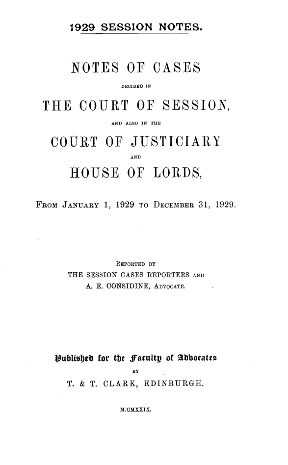 handle is hein.stair/sesionte1929 and id is 1 raw text is: 

1929 SESSION NOTES.


NOTES OF


CASES


DECIDED IN


THE COURT OF


SESSION,


             AND ALSO IN THE

   COURT OF JUSTICIARY
                AND

      HOUSE OF LORDS,


FROM JANUARY 1, 1929 TO DECEMBER 31, 1929.





              REPORTED BY
     THE SESSION CASES REPORTERS AND
        A. E. CONSIDINE, ADVOCATE.







   Vublibetb for the ffacultp of %bboratto
                BY
     T. & T. CLARK, EDINBURGH.


M. CMXXIX.


