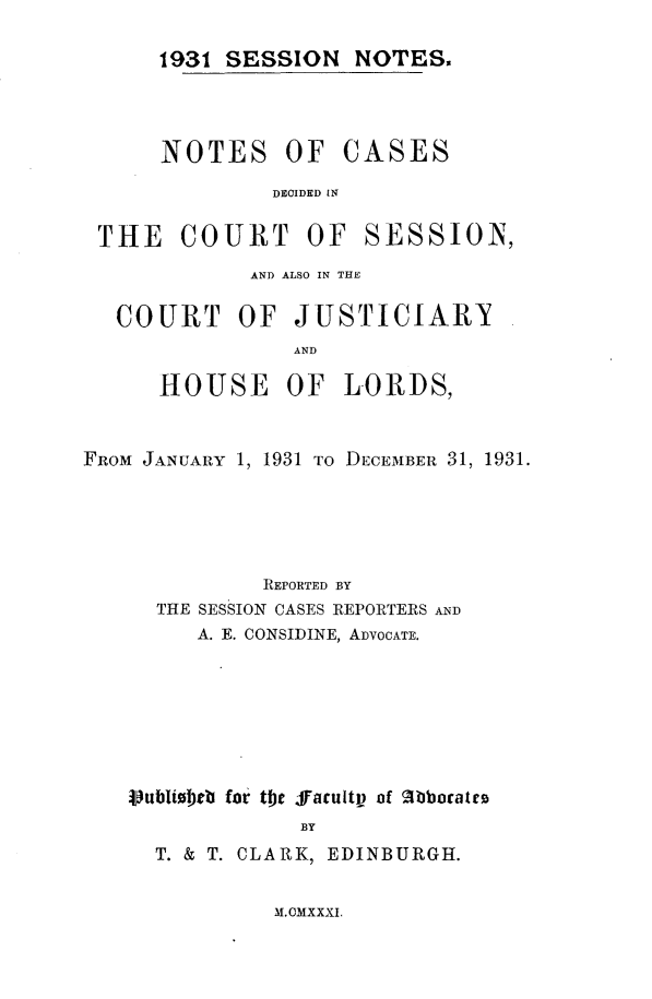 handle is hein.stair/sesionte1931 and id is 1 raw text is: 

1931 SESSION NOTES.


NOTES OF


CASES


DECIDED IN


THE COURT OF


SESSION,


             AND ALSO IN THE

   COURT OF JUSTICIARY
                AND

      HOUSE OF LORDS,


FROM JANUARY 1, 1931 TO DECEMBER 31, 1931.





              REPORTED BY
      THE SESSION CASES REPORTERS AND
         A. E. CONSIDINE, ADVOCATE.







   Vubli bc for tihe facultV of 2bboratto
                 BY
      T. & T. CLARK, EDINBURGH.


M. CMXXXI.


