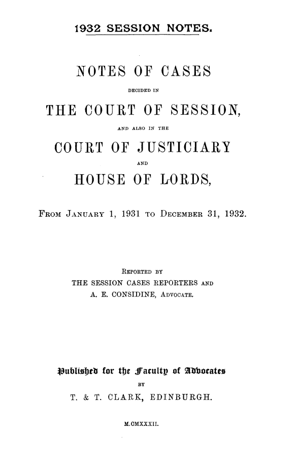 handle is hein.stair/sesionte1932 and id is 1 raw text is: 

1932 SESSION NOTES.


NOTES OF


CASES


DECIDED IN


THE COURT OF


SESSION,


             AND ALSO IN THE

   COURT OF JUSTICIARY
                AND

      HOUSE OF LORDS,


FROM JANUARY 1, 1931 TO DECEMBER 31, 1932.





              REPORTED BY
     THE SESSION CASES REPORTERS AND
        A. E. CONSIDINE, ADVOCATE.







   jlublioeib for the ffacultv of A locatto
                BY
     T. & T. CLARK, EDINBURGH.


M, CMXXXII.


