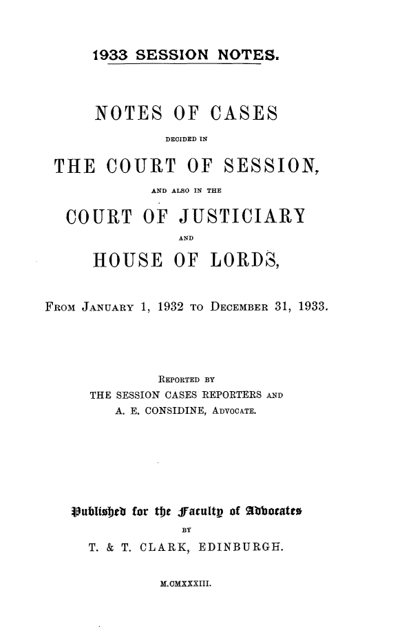 handle is hein.stair/sesionte1933 and id is 1 raw text is: 


1933 SESSION NOTES.


NOTES OF


CASES


DECIDED IN


THE COURT OF


SESSION,


             AND ALSO IN THE

   COURT OF JUSTICIARY
                AND

      HOUSE OF LORDS,


FROM JANUARY 1, 1932 TO DECEMBER 31, 1933.




              REPORTED BY
     THE SESSION CASES REPORTERS AND
        A. E. CONSIDINE, ADVOCATE.







   Vlubliorb for tbje Jacultv of %bbocatto
                 BY
     T. & T. CLARK, EDINBURGH.


M. CMXXXIII.


