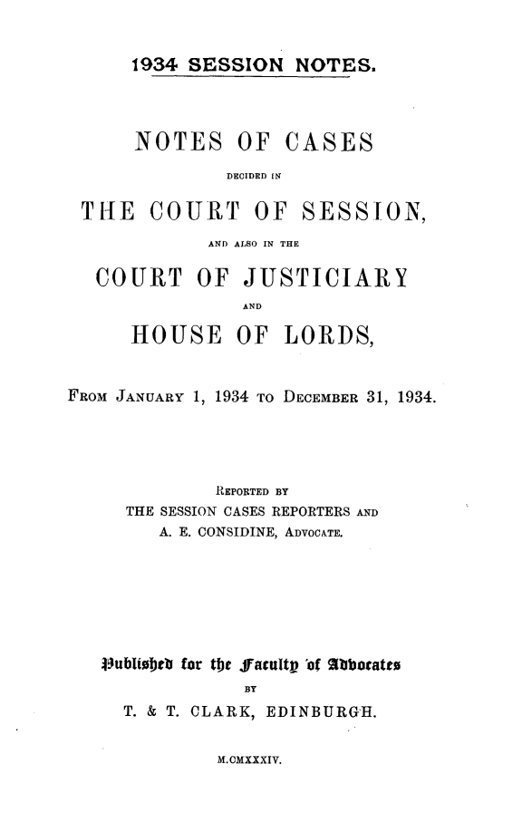 handle is hein.stair/sesionte1934 and id is 1 raw text is: 


1934 SESSION NOTES.


NOTES OF


CASES


DECIDED [N


THE COURT OF


SESSfON,


             AND ALSO IN THE

   COURT OF JUSTICIARY
                AND

      HOUSE OF LORDS,


FROM JANUARY 1, 1934 TO DECEMBER 31, 1934.




             REPORTED BY
     THE SESSION CASES REPORTERS AND
        A. E. CONSIDINE, ADVOCATE.






   4ublitoeb for the yacult of 'atbbocateu
                BY
     T. & T. CLARK, EDINBURGH.


M.CMXXXIV.


