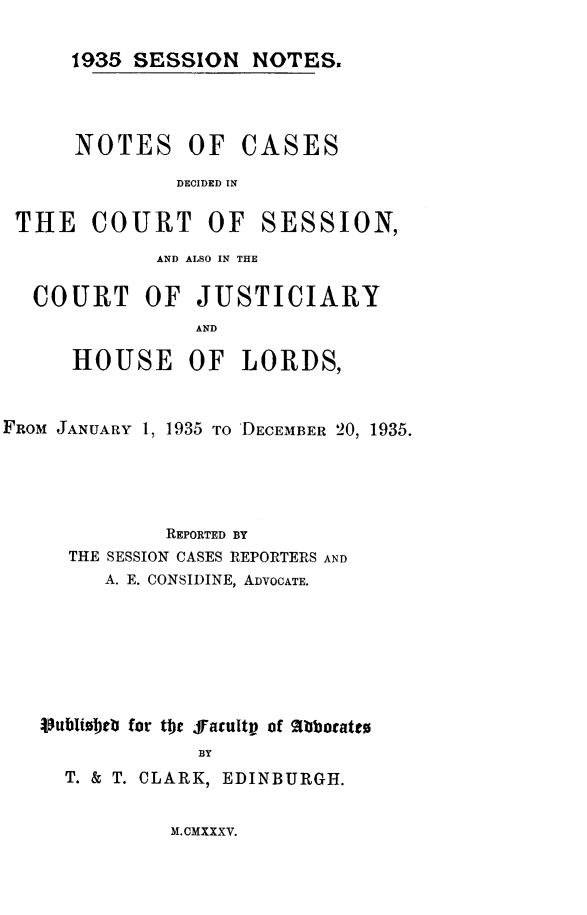 handle is hein.stair/sesionte1935 and id is 1 raw text is: 

1935 SESSION NOTES.


NOTES OF


CASES


DECIDED IN


THE COURT OF SESSION,
             AND ALSO IN THE

  COURT OF JUSTICIARY
                AND

      HOUSE OF LORDS,


FROM JANUARY 1, 1935 TO 'DECEMBER 20, 1935.





             REPORTED BY
     THE SESSION CASES REPORTERS AND
        A. E. CONSIDINE, ADVOCATE.







   Vublibtob for te .ffacultp of 1bbotatto
                BY
     T. & T. CLARK, EDINBURGH.


M.CMXXXV.


