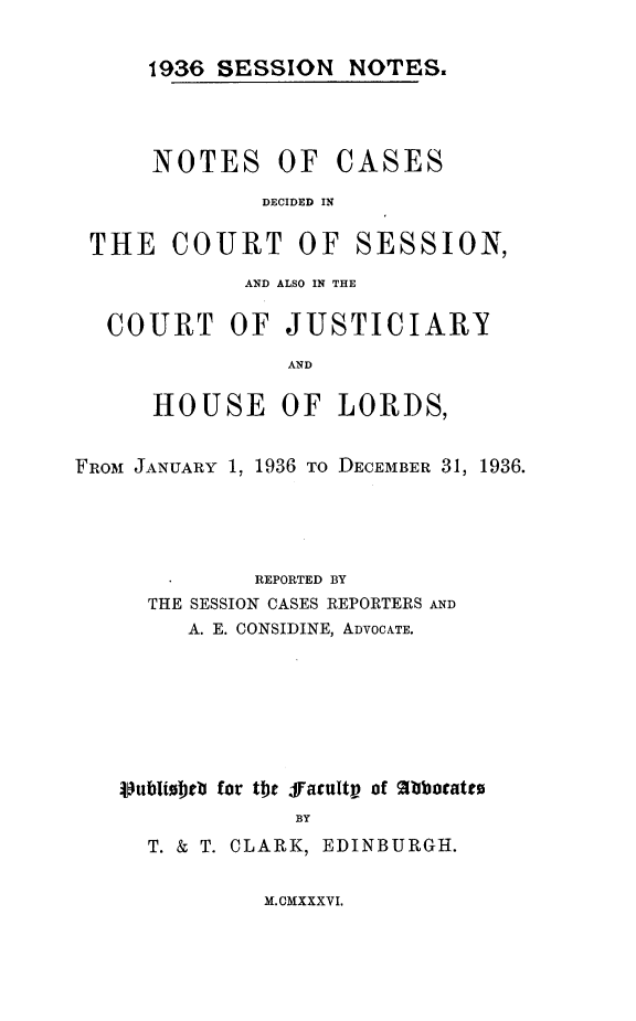 handle is hein.stair/sesionte1936 and id is 1 raw text is: 

1936 SESSION NOTES.


NOTES OF


CASES


DECIDED IN


THE COURT OF


SESSION,


             AND ALSO IN THE

  COURT OF JUSTICIARY
                AND

      HOUSE OF LORDS,


FROM JANUARY 1, 1936 TO DECEMBER 31, 1936.




             REPORTED BY
     THE SESSION CASES REPORTERS AND
        A. E. CONSIDINE, ADVOCATE.






   )ubliobrb for tbt ffacultp of Agbbcato
                 BY
     T. & T. CLARK, EDINBURGH.


M.CMXXXVI.


