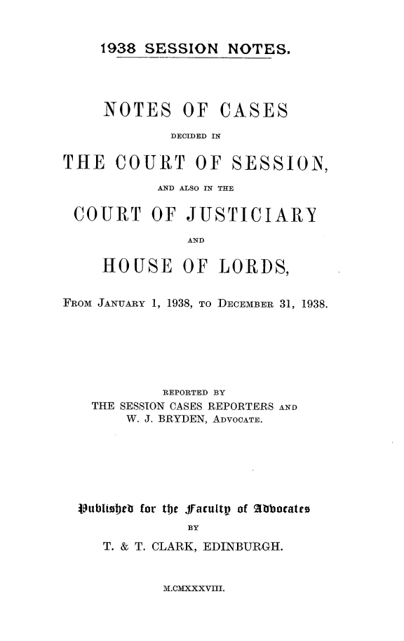 handle is hein.stair/sesionte1938 and id is 1 raw text is: 


1938 SESSION NOTES.


NOTES OF CASES

        DECIDED IN


THE COURT OF


SESSION,


           AND ALSO IN THE

 COURT OF JUSTICIARY

               AND

     HOUSE OF LORDS,


FROM JANUARY 1, 1938, TO DECEMBER 31, 1938.






            REPORTED BY
   THE SESSION CASES REPORTERS AND
        W. J. BRYDEN, ADVOCATE.






  VJubltobe for the Jfacultp of %bbacatte
               BY
     T. & T. CLARK, EDINBURGH.


M.CMXXXVIII.


