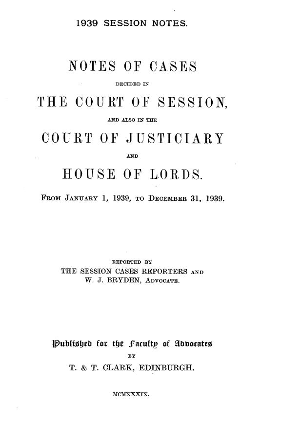 handle is hein.stair/sesionte1939 and id is 1 raw text is: 

1939 SESSION NOTES.


NOTES OF


CASES


DECIDED IN


THE COURT OF


SESSION,


           AND ALSO IN TIE

COURT OF JUSTICIARY

              AND

    HOUSE OF LORDS.

FROM JANUARY 1, 1939, TO DECEMBER 31, 1939.






            REPORTED BY
   THE SESSION CASES REPORTERS AND
       W. J. BRYDEN, ADVOCATE.






  tubliolteb for the ffacuftr of abuoate!
               BY
     T. & T. CLARK, EDINBURGH.


MCMXXXIX.


