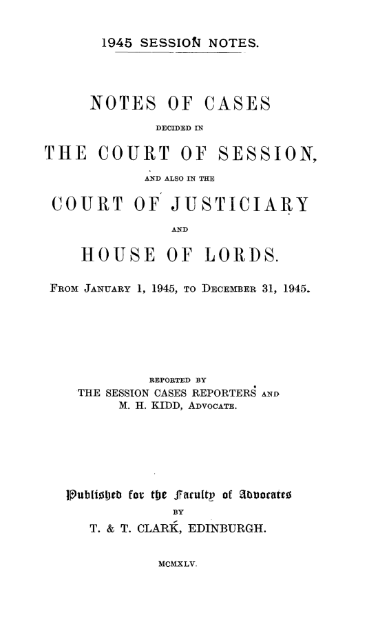 handle is hein.stair/sesionte1945 and id is 1 raw text is: 

1945 SESSION NOTES.


NOTES OF


CASES


DECIDED IN


THE COURT OF


SESSION,


            AND ALSO IN THE

COURT OF JUSTICIARY

               AND

    HOUSE OF LORDS.

FROM JANUARY 1, 1945, TO DECEMBER 31, 1945.






            REPORTED BY
   THE SESSION CASES REPORTERS AND
        M. H. KIDD, ADVOCATE.






  1ubliotjtb for toe Jfacuitp of Zibloocate-
               BY
     T. & T. CLARK, EDINBURGH.


MCMXLV.


