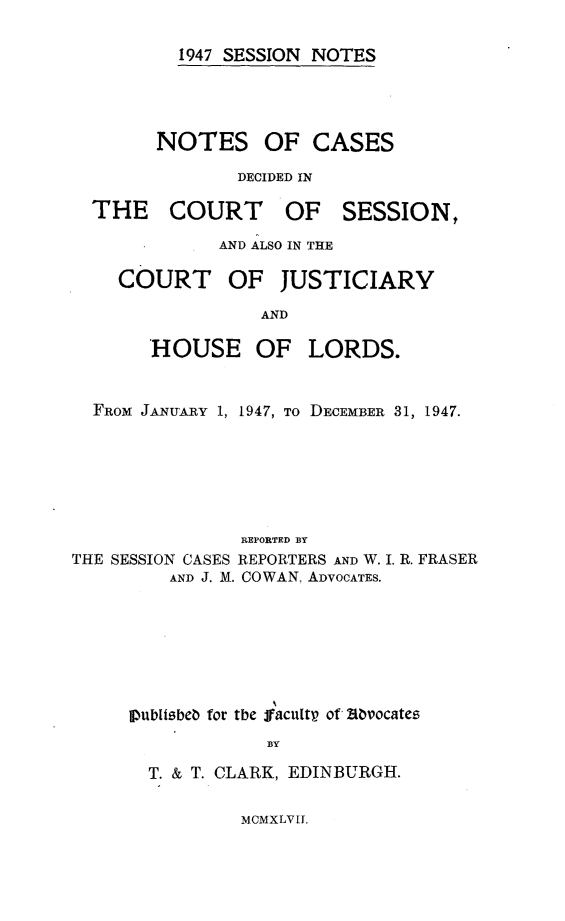 handle is hein.stair/sesionte1947 and id is 1 raw text is: 

1947 SESSION NOTES


DECIDED IN


OF SESSION,


AND ALSO IN THE


COURT OF


JUSTICIARY


AND


       HOUSE OF LORDS.


  FROM JANUARY 1, 1947, TO DECEMBER 31, 1947.






                REPORTED BY
THE SESSION CASES REPORTERS AND W. I. R. FRASER
         AND J. M. COWAN, ADVOCATES.


pubIisbeb for the jfacultp of ,ibvocates
             BY
  T. & T. CLARK, EDINBURGH.


MCMXLVT.


NOTES


OF CASES


THE COURT


