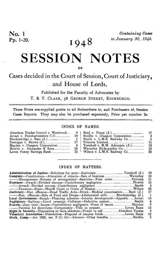 handle is hein.stair/sesionte1948 and id is 1 raw text is: 







No.     I                                                    Containing Ca8es
Pp. 1-20.                         I  9  4   8            to January 30, 1948.




       SESSION NOTES

                                      OF

Cases decided in the Court of Session, Court of Justiciary,

                        and House of Lords.

                  Published for the Faculty of Advocates by
            T. & T. CLARK, 38 GEORGE STREET, EDINBURGH.


  These Notes are supplied gratis to all Subscribers to, and Purchasers of, Session
  Cases Reports. They may also be purchased separately, Price per number 2s.


                             INDEX OF NAMES.
Aberdeen Trades Council v. Westwood...   4   Reid v. Nixon (J.) ..............................  17
Arcari v. Dumbartonshire C.C ..............  14  Smillie v. Glasgow Corporation ............  3
Breckenridge v. Barr (J.) .....................  1  Smith v. L.M.S. Railway Co............... 6
Dumigan v. Brown (J.) ........................  17  Tritonia  Limited ..................................  11
Hayden v. Glasgow Corporation ............  8  Turnbull v. H.M. Advocate (J.) ...........  19
Howitt v. Alexander & Sons ...............  16  Waverley Hydropathic Co ....................  10
Leven Penny Savings Bank ..................  12  Wilson v. M.S. Railway Co ...............  20



                            INDEX OF MATTERS.
Administration of Justice-Solicitors for poor-Justiciary ........................... Turnbull (J.)  19
Company-Constitution-Alteration of objects-Sale of business ........................ Waverley  10
-    Management-Scheme of arrangement-Sanction-First order .................. Tritonia  11
Expenses--Award-Divided  uccess-ontribuory negligence  .................Howitt  16
     Award-Divided success-Contributory negligence    ...............................Smith  6
-    Taxation-Scale-Sheriff Court or Court of Session .................................... Wilson  20
Justiciary-Stat. offences-Road Traffic Acts-Drink-Medical examination ...... Reid (J.)  17
-    Stat. offences-Sale of Food and Drugs-Adulterated milk ......... Breckenridge (J.)  1
Local Government-Burgh-Planning schemes-Interim development--Appeals ...... Arcari   14
Negligence-Railway-Level crossing-Collision-Defective system ..................... Smith  6
Process-Jury trial-Issues-Contributory negligence-Form of issues .................. Hayden  8
--   Petition for directions-Competency-Title to present ........................ Leven Bank  12
Right in Security-Disposition ex facie absolute-Power to sell ............... Aberdeen Trades  4
Vbluntary Association-Dissolution-Disposal of surplus funds ..................... Leven Bank  12
Work. Comp.-Act 1925, sec. 9 (1) -(b)-Amount-Other benefits ............. Smillie     3


