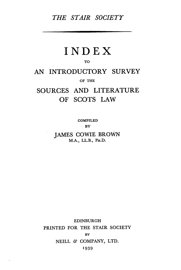 handle is hein.stair/staisom0002 and id is 1 raw text is: THE STAIR SOCIETY
INDEX
TO
AN INTRODUCTORY SURVEY
OF THE

SOURCES

AND LITERATURE

OF SCOTS LAW
COMPILED
BY
JAMES COWIE BROWN
M.A., LL.B., PH.D.
EDINBURGH
PRINTED FOR THE STAIR SOCIETY
BY
NEILL & COMPANY, LTD.
'939


