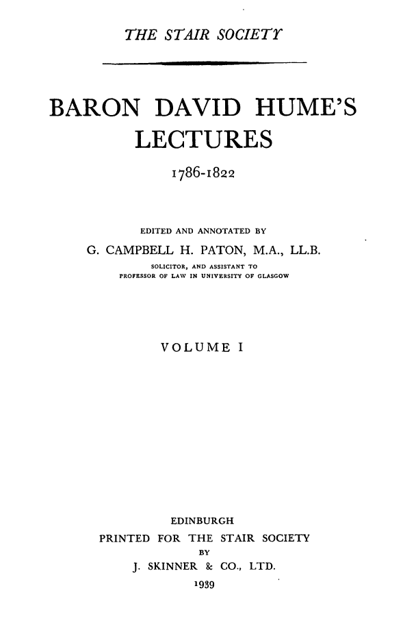 handle is hein.stair/staisom0006 and id is 1 raw text is: THE STAIR SOCIETr

BARON DAVID HUME'S
LECTURES
1786-1822
EDITED AND ANNOTATED BY
G. CAMPBELL H. PATON, M.A., LL.B.
SOLICITOR, AND ASSISTANT TO
PROFESSOR OF LAW IN UNIVERSITY OF GLASGOW
VOLUME I
EDINBURGH
PRINTED FOR THE STAIR SOCIETY
BY
J. SKINNER 8 CO., LTD.
1939


