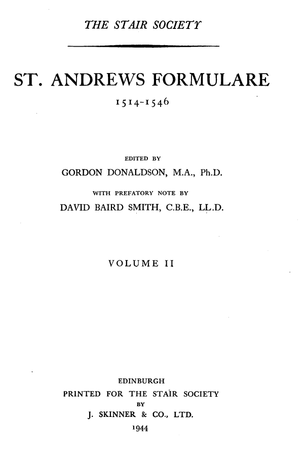 handle is hein.stair/staisom0010 and id is 1 raw text is: THE STAIR SOCIETr

ST. ANDREWS FORMULARE
I514-1546
EDITED BY
GORDON DONALDSON, M.A., Ph.D.
WITH PREFATORY NOTE BY
DAVID BAIRD SMITH, C.B.E., LL.D.
VOLUME II
EDINBURGH
PRINTED FOR THE STAIR SOCIETY
BY
J. SKINNER & CO., LTD.
1944


