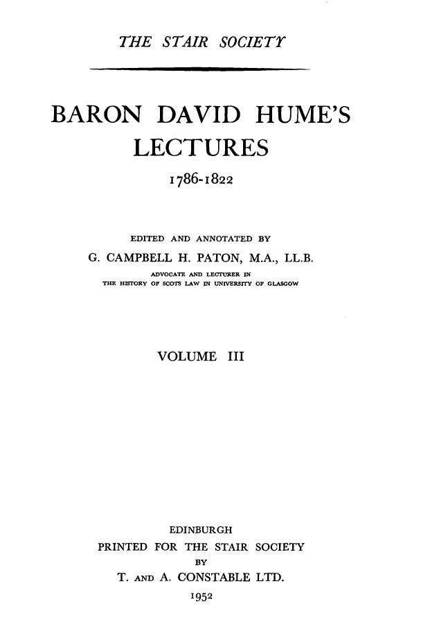 handle is hein.stair/staisom0016 and id is 1 raw text is: THE STAIR

SOCIETr

BARON DAVID HUME'S
LECTURES
1786-1822
EDITED AND ANNOTATED BY
G. CAMPBELL H. PATON, M.A., LL.B.
ADVOCATE AND LECTURER IN
THE HISTORY OF SCOTS LAW IN UNIVERSITY OF GLASGOW
VOLUME III
EDINBURGH
PRINTED FOR THE STAIR SOCIETY
BY
T. AND A. CONSTABLE LTD.

1952


