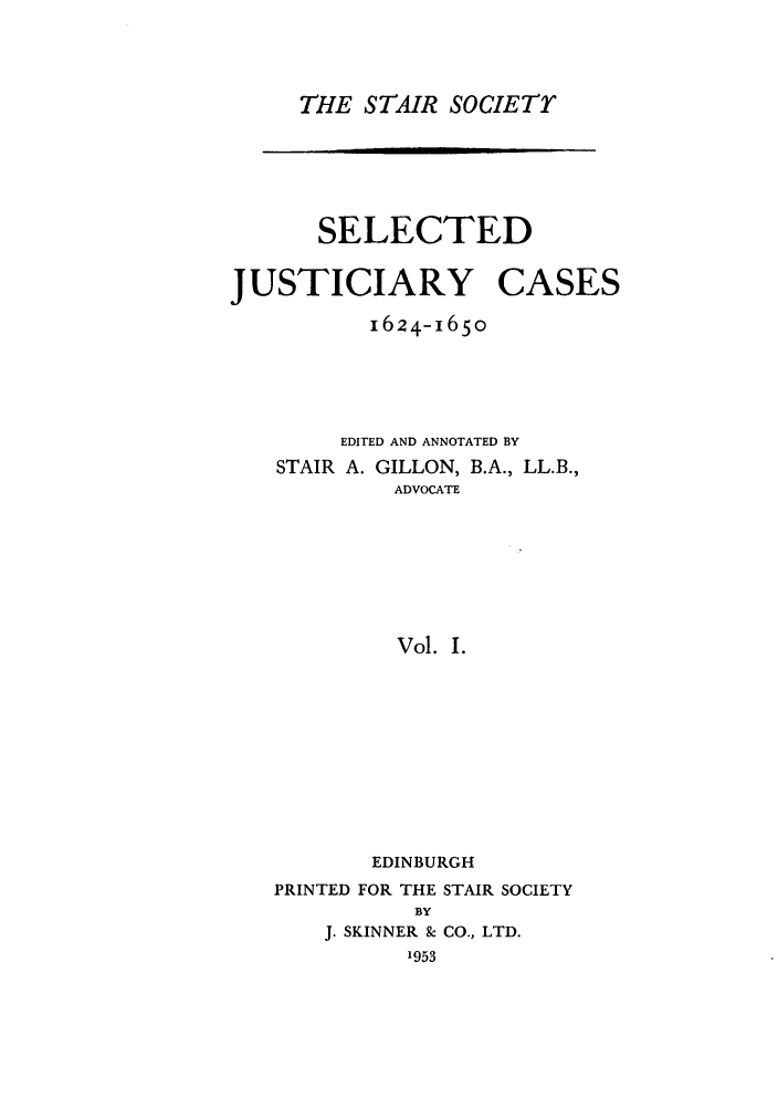 handle is hein.stair/staisom0017 and id is 1 raw text is: THE STAIR SOCIETY

SELECTED
JUSTICIARY CASES
1624-1650
EDITED AND ANNOTATED BY
STAIR A. GILLON, B.A., LL.B.,
ADVOCATE
Vol. I.
EDINBURGH
PRINTED FOR THE STAIR SOCIETY
BY
J. SKINNER & CO., LTD.
1953


