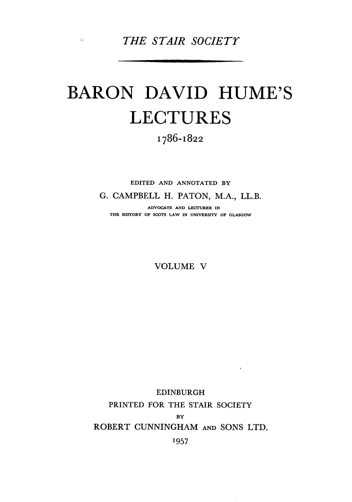 handle is hein.stair/staisom0019 and id is 1 raw text is: THE STAIR SOCIETY

BARON DAVID HUME'S
LECTURES
I786- 1822
EDITED AND ANNOTATED BY
G. CAMPBELL H. PATON, M.A., LL.B.
ADVOCATE AND LECTURER IN
THE HISTORY OF SCOTS LAW IN UNIVERSITY OF GLASGOW
VOLUME V
EDINBURGH
PRINTED FOR THE STAIR SOCIETY
BY
ROBERT CUNNINGHAM AND SONS LTD.

'957


