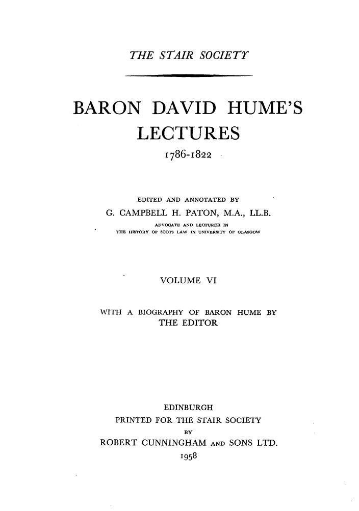 handle is hein.stair/staisom0020 and id is 1 raw text is: THE STAIR SOCIETrY

BARON DAVID HUME'S
LECTURES
i786-1822
EDITED AND ANNOTATED BY
G. CAMPBELL H. PATON, M.A., LL.B.
ADVOCATE AND LECTURER IN
THE HISTORY OF SCOTS LAW IN UNIVERSITY OF GLASGOW
VOLUME VI
WITH A BIOGRAPHY OF BARON HUME BY
THE EDITOR
EDINBURGH
PRINTED FOR THE STAIR SOCIETY
BY
ROBERT CUNNINGHAM AND SONS LTD.
1958


