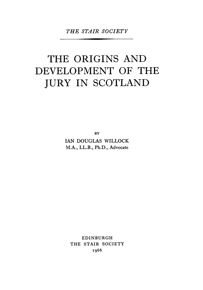 handle is hein.stair/staisom0024 and id is 1 raw text is: THE STAIR SOCIETY

THE ORIGINS AND
DEVELOPMENT OF THE
JURY IN SCOTLAND
BY
IAN DOUGLAS WILLOCK
M.A., LL.B., Ph.D., Advocate
EDINBURGH
THE STAIR SOCIETY
1966


