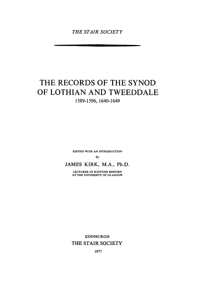 handle is hein.stair/staisom0031 and id is 1 raw text is: THE STAIR SOCIETY

THE RECORDS OF THE SYNOD
OF LOTHIAN AND TWEEDDALE
1589-1596, 1640-1649
EDITED WITH AN INTRODUCTION
by
JAMES KIRK, M.A., Ph.D.
LECTURER IN SCOTTISH HISTORY
AT THE UNIVERSITY OF GLASGOW
EDINBURGH
THE STAIR SOCIETY

1977


