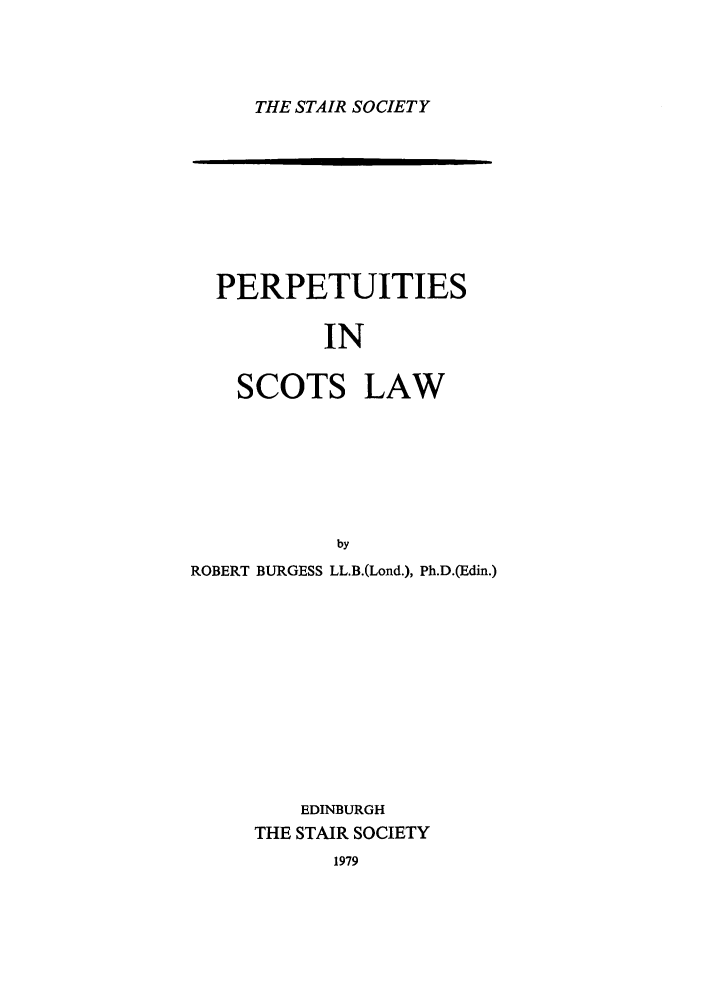handle is hein.stair/staisom0032 and id is 1 raw text is: THE STAIR SOCIETY

PERPETUITIES
IN
SCOTS LAW
by
ROBERT BURGESS LL.B.(Lond.), Ph.D.(Edin.)
EDINBURGH
THE STAIR SOCIETY

1979

oloommommom-


