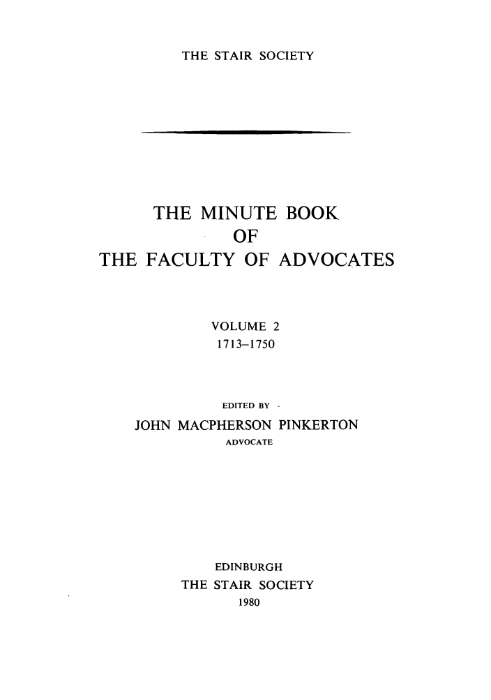 handle is hein.stair/staisom0033 and id is 1 raw text is: THE STAIR SOCIETY

THE MINUTE
OF
THE FACULTY OF

BOOK
ADVOCATES

VOLUME 2
1713-1750
EDITED BY -
JOHN MACPHERSON PINKERTON
ADVOCATE
EDINBURGH
THE STAIR SOCIETY
1980


