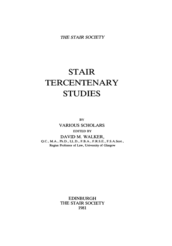 handle is hein.stair/staisom0034 and id is 1 raw text is: THE STAIR SOCIETY

STAIR
TERCENTENARY
STUDIES
BY
VARIOUS SCHOLARS
EDITED BY
DAVID M. WALKER,
Q.C., M.A., Ph.D., LL.D., F.B.A., F.R.S.E., F.S.A.Scot.,
Regius Professor of Law, University of Glasgow
EDINBURGH
THE STAIR SOCIETY
1981


