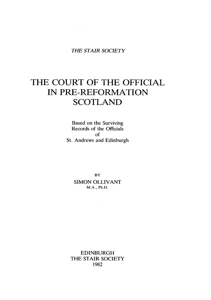 handle is hein.stair/staisom0035 and id is 1 raw text is: THE STAIR SOCIETY

THE COURT OF THE OFFICIAL
IN PRE-REFORMATION
SCOTLAND
Based on the Surviving
Records of the Officials
of
St. Andrews and Edinburgh
BY
SIMON OLLIVANT
M.A., Ph.D.
EDINBURGH
THE STAIR SOCIETY
1982


