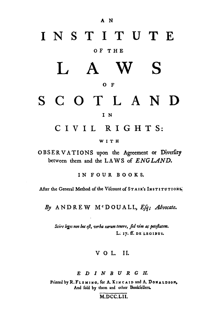 handle is hein.stair/staisom0043 and id is 1 raw text is: A N

INS

TITUTE

OF THE

L

A

W

S

0 F
SCOTLAND
IN

CIVI

L RIGH

WITH

O B S E R V A T IO N S upon the Agreement or Diverfity
between them and the LAWS of ENG LAND.
IN FOUR BOOKS.
After the General Method of the Vifcount of STAIR'S INSTXTUTIONS.
By ANDREW         McDOUALL, Efq; Advocate.
Scire Lies non hoc eft, verha earum tenere, fed vim a poteflatem.
L.  f. f. DE LEGIBUS.
VOL.      II.
EDINBURGH.
Printed by R.FLIz M NG, for A. KIN C AID and A. DoNA LD1so,
And fold by them and other Bookfellers.
M.DCC.LII.

TS:


