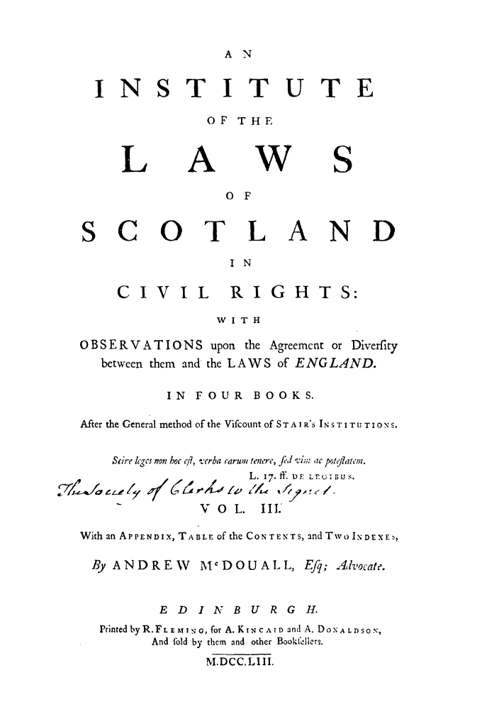 handle is hein.stair/staisom0044 and id is 1 raw text is: A N

NS

TITUTE

OF THE

L

A

W

S

o F
SCOTLAND
I N
CIVIL            RIGHTS:
W I T H
0 B S E R V A T I 0 N S upon the Agreement or Diverfity
between them and the LAWS of ENG LAND.
IN FOUR BOOKS.
After the General method of the Vifcount of S T A I R'S IN S T I T I O NS.
Scire leges non hoc ci?, verba carum tenere, fed v1;;. ac pOteflatem.
L. 17.ff. DF Lr rU1;Us.
V 0 L. III.
With an APPENDIX, TABLE of the CONTENTS, and Two IxDEXEb,
By ANDREW       MCDOUALL, Efq; 4,vocate.
E D I N    B U R G 1.
Printed byR.FLE MAlI-,G, for A. KIN CArD and A. DONALDSON,
And fold by them and other Bookfelier.
M.DCC.LIII.


