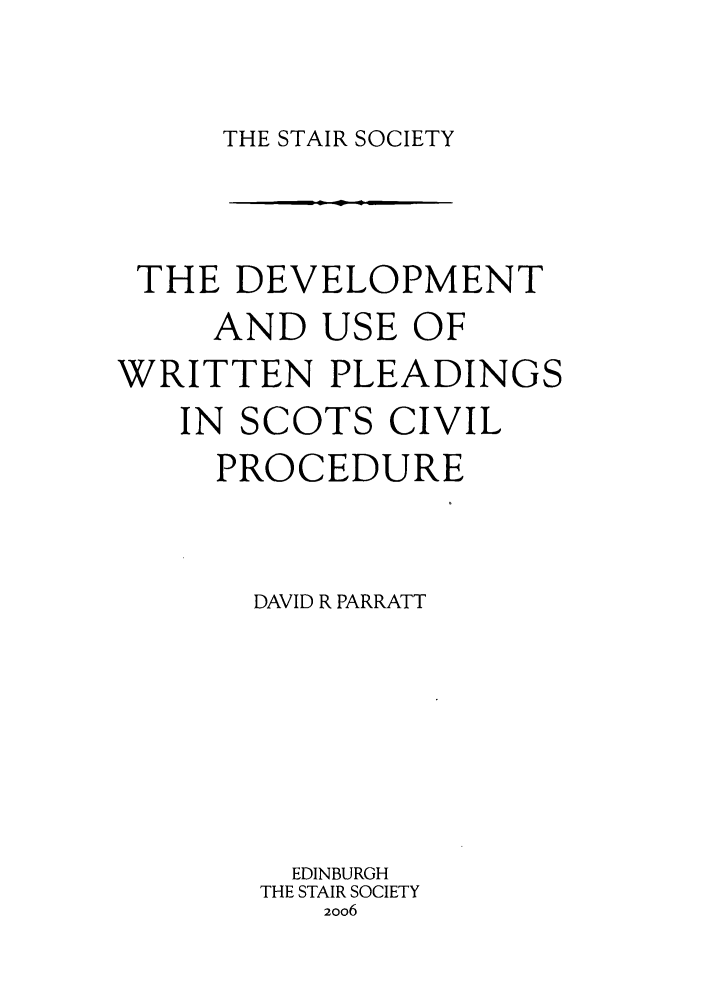 handle is hein.stair/staisom0049 and id is 1 raw text is: THE STAIR SOCIETY

THE DEVELOPMENT
AND USE OF
WRITTEN PLEADINGS
IN SCOTS CIVIL
PROCEDURE
DAVID R PARRATT
EDINBURGH
THE STAIR SOCIETY
2006


