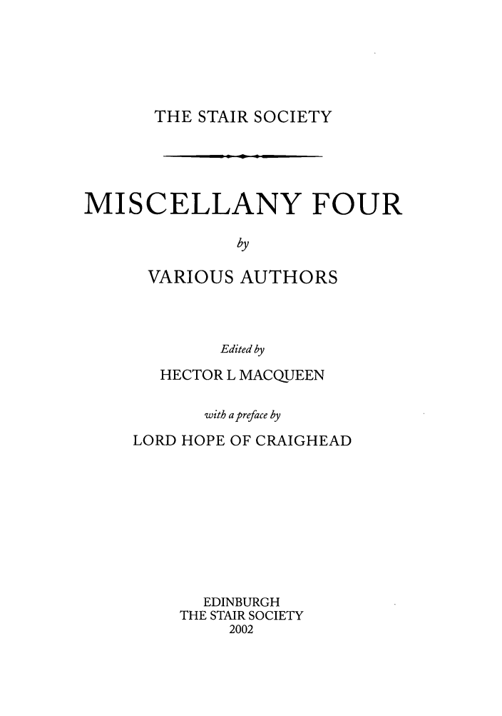 handle is hein.stair/staisom0050 and id is 1 raw text is: THE STAIR SOCIETY

MISCELLANY FOUR
by
VARIOUS AUTHORS
Edited by

HECTOR L MACQUEEN
with a preface by
LORD HOPE OF CRAIGHEAD
EDINBURGH
THE STAIR SOCIETY
2002



