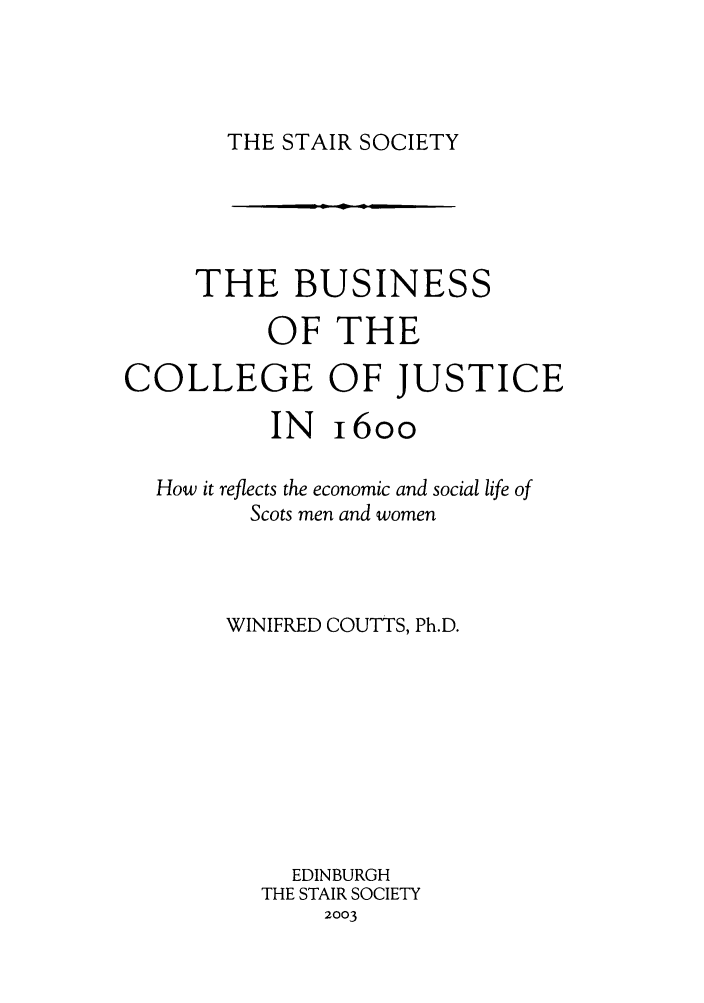 handle is hein.stair/staisom0051 and id is 1 raw text is: THE STAIR SOCIETY

THE BUSINESS
OF THE
COLLEGE OF JUSTICE
IN i6oo
How it reflects the economic and social life of
Scots men and women
WINIFRED COUTTS, Ph.D.
EDINBURGH
THE STAIR SOCIETY
2003

ml     m I


