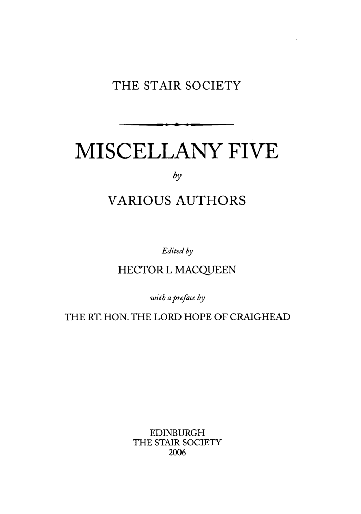 handle is hein.stair/staisom0053 and id is 1 raw text is: THE STAIR SOCIETY

MISCELLANY FIVE
by
VARIOUS AUTHORS
Edited by
HECTOR L MACQUEEN
with a preface by
THE RT. HON. THE LORD HOPE OF CRAIGHEAD
EDINBURGH
THE STAIR SOCIETY
2006


