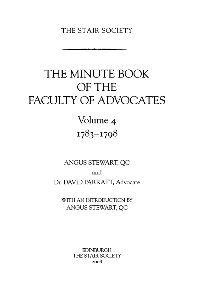 handle is hein.stair/staisom0054 and id is 1 raw text is: THE STAIR SOCIETY

THE MINUTE BOOK
OF THE
FACULTY OF ADVOCATES
Volume 4
1783-1798
ANGUS STEWART, QC
and
Dr. DAVID PARRATT, Advocate

WITH AN INTRODUCTION BY
ANGUS STEWART, QC
EDINBURGH
THE STAIR SOCIETY
2008


