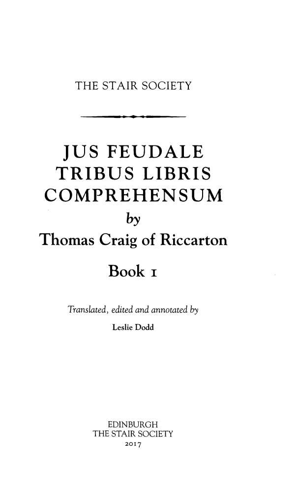 handle is hein.stair/staisom0064 and id is 1 raw text is: 




THE STAIR SOCIETY


   JUS   FEUDALE
   TRIBUS LIBRIS
 COMPREHENSUM
           by
Thomas  Craig of Riccarton


     Book  i

Translated, edited and annotated by
      Leslie Dodd





      EDINBURGH
   THE STAIR SOCIETY
       2017


