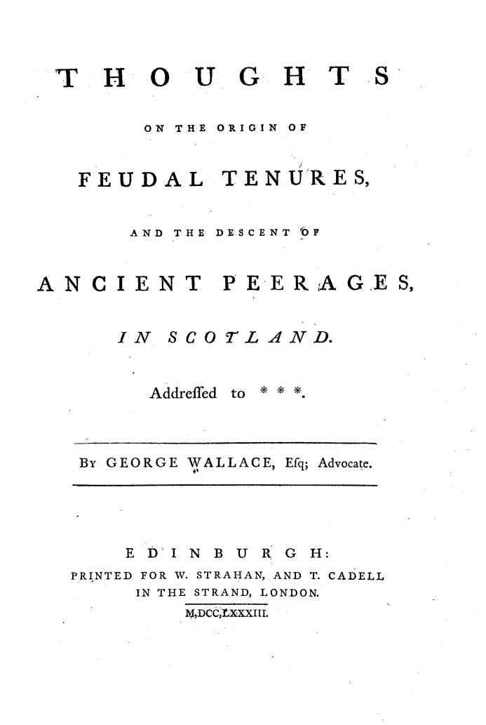 handle is hein.stair/thoft0001 and id is 1 raw text is: 



T H


0 UG HT


ON THE


ORIGIN OF


FEUDAL TENU'RES,


AND THE


DESCENT OF


ANCIENT P EERAGE


      IN SCOTLAND.


Addreffed


to   .


By GEORGE WALLACE, Efq;


Advocate.


    E D I N B U R G H:
PRINTED FOR W. STRAHAN, AND T. CADELL
     IN THE STRAND, LONDON.
         k4,DCCLxxxIU.


