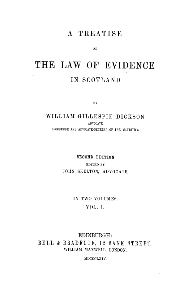 handle is hein.stair/trtlwevcd0001 and id is 1 raw text is: A TREATISE
ON
THE LAW OF EVIDENCE
IN SCOTLAND
BY
WILLIAM GILLESPIE DICKSON
ADVOCATE
PROCUREUR AND ADVOCATE-GENERAL OF THE MAI'RITWIiS.
SECOND EDITION
EDITED BY
JOHN SKELTON, ADVOCATE.

IN TWO VOLUMIE8.
VOL. 1.
EDINBURGH:
BELL & BRADFUTE, 12 BANK STREET.
WILLIAM MAXWELL, LONDON.

MDCCCLXI V.


