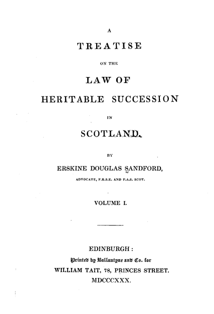 handle is hein.stair/tsotlwh0001 and id is 1 raw text is: 


A


TREATISE

     ON THE


  LAW OF


HERITABLE SUCCESSION

               IN


         SCOTLAND,


               BY


ERSKINE DOUGLAS SANDFORD,
    ADVOCATE, F.R.S.E. AND F.A.S. SCOT.



        VOLUME I.


        EDINBURGH :
    Vrfutto by 8allantput anu Co. for
WILLIAM TAIT, 78, PRINCES STREET.
        MDCCCXXX.


