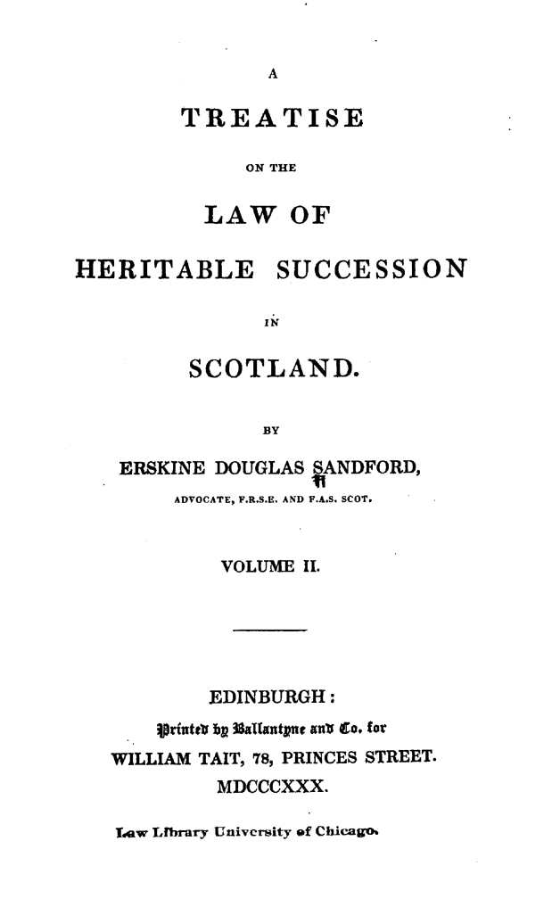 handle is hein.stair/tsotlwh0002 and id is 1 raw text is: 


A


TREATISE

     ON THE


  LAW OF


HERITABLE SUCCESSION

                IN


         SCOTLAND.


               BY

    ERSKINE DOUGLAS SANDFORD,
        ADVOCATE, F.R.S.E. AND F.A.S. SCOT.


            VOLUME II.






            EDINBURGH :
       Iprintet bl 3aUantpue aub go. for
   WILLIAM TAIT, 78, PRINCES STREET.
            MDCCCXXX.


Law Library University of Chicago.


