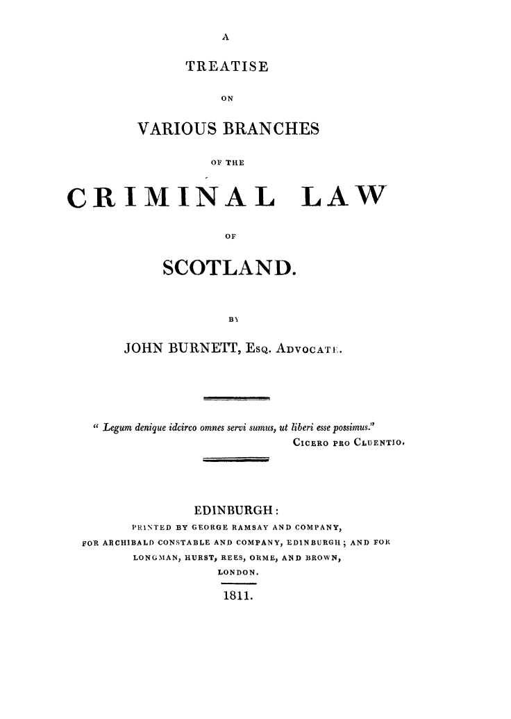 handle is hein.stair/tvbcls0001 and id is 1 raw text is: TREATISE
ON
VARIOUS BRANCHES
OF THE

CRIMINAL
or
SCOTLAND.

LAW

JOHN BURNETT, EsQ. ADVOCATI.
Legum denique idcirco omnes servi sumus, ut liberi esse possimus.
CICERO PRO CLI)ENTIO.
EDINBURGH:
PRINTED BY GEORGE RAMSAY AND COMPANY,
FOR ARCHIBALD CONSTABLE AND COMPANY, EDINBURGH; AND FOR
LONGMAN, HURST, REES, ORME, AND BROWN,
LONDON.
1811.


