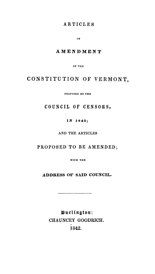 handle is hein.statecon/aarcvt0001 and id is 1 raw text is: ARTICLES

OF
AMENDMENT
OF THE
CONSTITUTION OF VERMONT,
PROPOSED BY THE
COUNCIL OF CENSORS,
IN 1842;
AND THE ARTICLES
PROPOSED TO BE AMENDED;
WITH THE
ADDRESS OF SAID COUNCIL.
Iurlinton:
CHAUNCEY GOODRICH.
1842.


