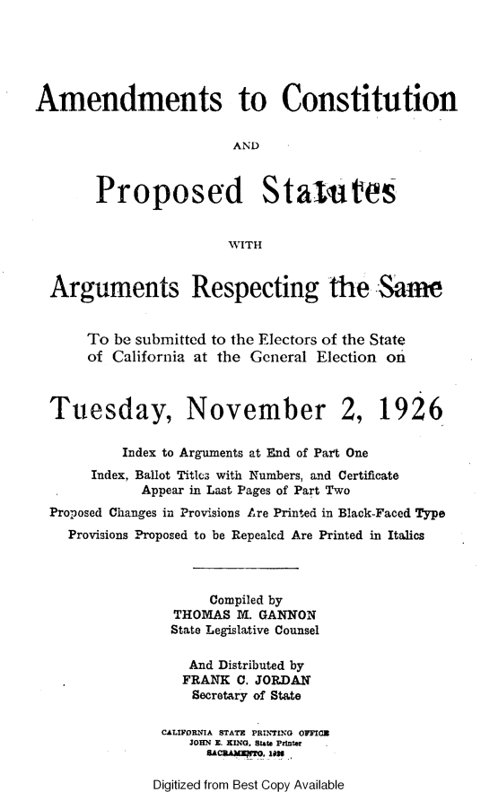 handle is hein.statecon/acpsars0001 and id is 1 raw text is: 





Amendments to Constitution


                        AND



       Proposed Staiutes


                        WITH


  Arguments Respecting the Same


      To be submitted to the Electors of the State
      of California at the General Election on



  Tuesday, November 2, 1926

           Index to Arguments at End of Part One
       Index, Ballot Titlcs with Numbers, and Certificate
             Appear in Last Pages of Part Two
  Proposed Changes in Provisions Are Printed in Black-Faced Type
    Provisions Proposed to be Repealed Are Printed in Italics



                     Compiled by
                 THOMAS 1M. GANNON
                 State Legislative Counsel

                   And Distributed by
                   FRANK C. JORDAN
                   Secretary of State

               CALIFORNIA STATI PRIN-ING OFICS
                   JOHN  E. KING. SUte pfifte?
                      BCRA)UNfT, 1126


Digitized from Best Copy Available


