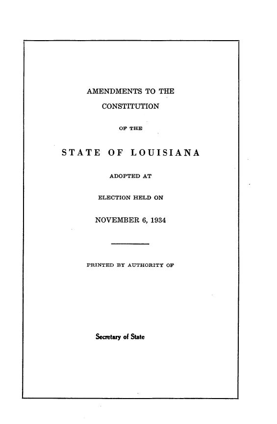 handle is hein.statecon/acsla0001 and id is 1 raw text is: 










AMENDMENTS TO THE

   CONSTITUTION


       OF THE


STATE     OF   LOUISIANA


          ADOPTED AT


        ELECTION HELD ON


        NOVEMBER 6, 1934


PRINTED BY AUTHORITY OF


Secretary of State


