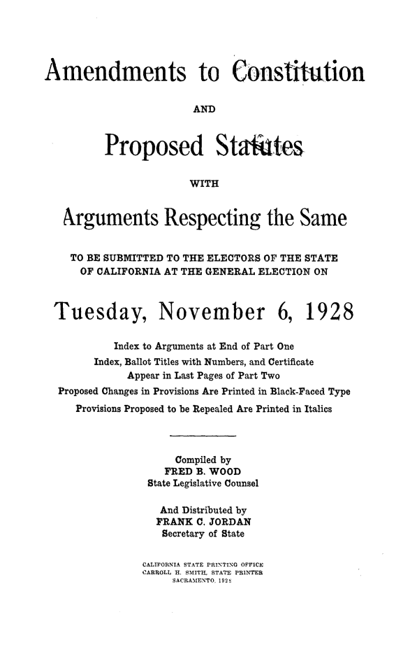 handle is hein.statecon/acstpstat0001 and id is 1 raw text is: 





Amendments to Constitution


                        AND



          Proposed Statutes


                       WITH


   Arguments Respecting the Same


   TO  BE SUBMITTED TO THE ELECTORS OF THE STATE
      OF CALIFORNIA AT THE GENERAL ELECTION ON



  Tuesday, November 6, 1928


           Index to Arguments at End of Part One
        Index, Ballot Titles with Numbers, and Certificate
             Appear in Last Pages of Part Two
  Proposed Changes in Provisions Are Printed in Black-Faced Type
     Provisions Proposed to be Repealed Are Printed in Italics



                     Compiled by
                   FRED B. WOOD
                State Legislative Counsel

                  And Distributed by
                  FRANK C. JORDAN
                  Secretary of State


                CALIFORNIA STATE PRINTING OFFICE
                CARROLL H. SMITH, STATE PRINTER
                    SACRAMENTO. 192s


