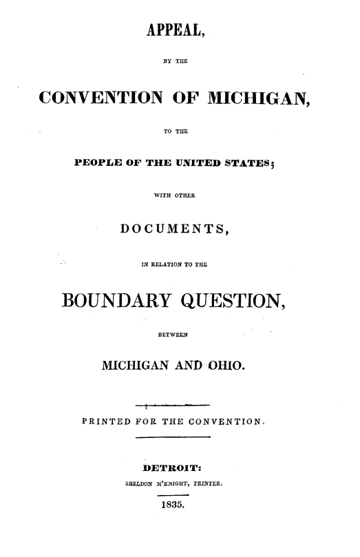 handle is hein.statecon/acvmipus0001 and id is 1 raw text is: 

              APPEAL,


                BY THEB



CONVENTION OF MICHIGAN,


                TO THE


     PEOPLE OF THE UNITED STATES;


               WITH OTHER



           DOCUMENTS,


             IN RELATION TO THE



   BOUNDARY QUESTION,


               BETWEEN


        MICHIGAN  AND OHIO.




      PRINTED FOR THE CONVENTION.




             DETROIT:
           SHELDON mI'KNIGHT, lRINTER,

                1835.


