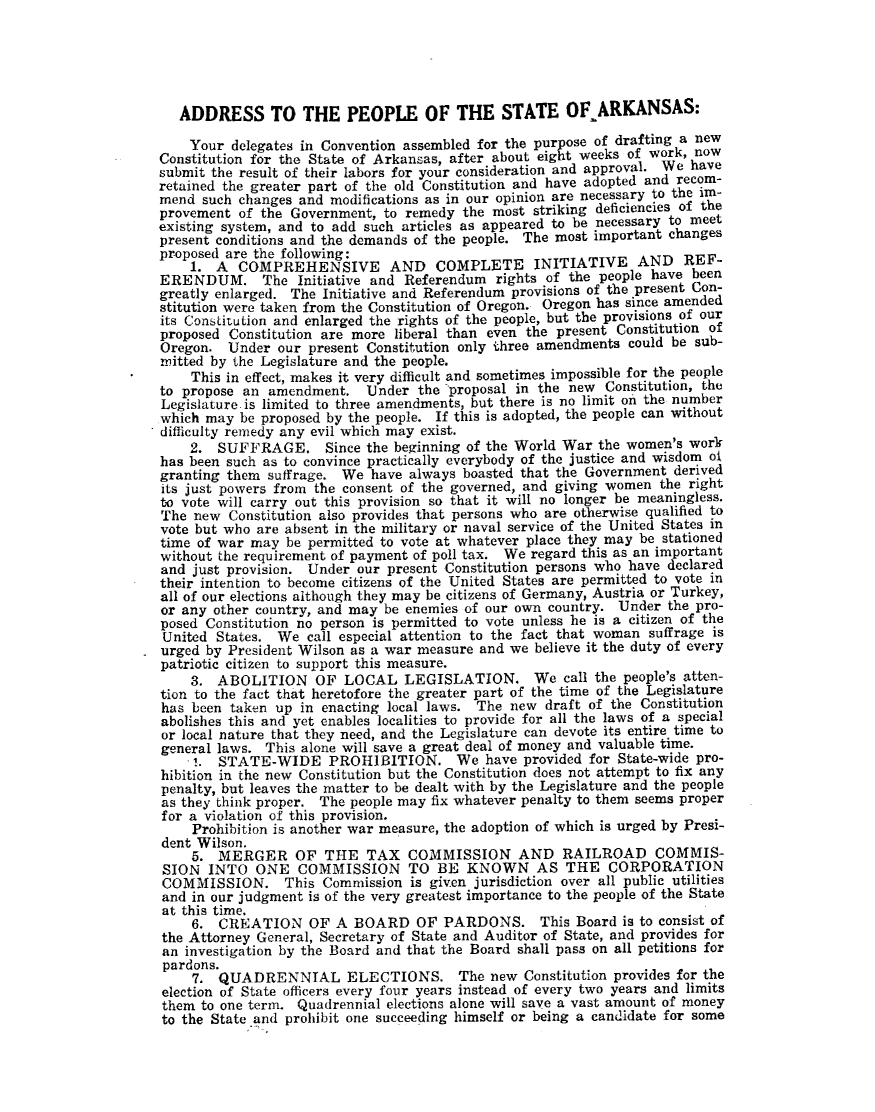 handle is hein.statecon/addpstark0001 and id is 1 raw text is: 





   ADDRESS TO THE PEOPLE OF THE STATE OF-ARKANSAS:

   Your delegates in Convention assembled for the purpose of drafting a new
Constitution for the State of Arkansas, after about eight weeks of work, now
submit the result of their labors for your consideration and approval. We have
retained the greater part of the old Constitution and have adopted and recom-
mend such changes and modifications as in our opinion are necessary to the im-
provement of the Government, to remedy the most striking deficiencies of the
existing system, and to add such articles as appeared to be necessary to meet
present conditions and the demands of the people. The most important changes
proposed are the following:
    1. A COMPREHENSIVE AND COMPLETE INITIATIVE AND REF-
ERENDUM. The Initiative and Referendum rights of the people have been
greatly enlarged. The Initiative and Referendum provisions of the present Con-
stitution were taken from the Constitution of Oregon. Oregon has since amended
its Constitution and enlarged the rights of the people, but the provisions of our
proposed Constitution are more liberal than even the present Constitution of
Oregon. Under our present Constitution only three amendments could be sub-
initted by the Legislature and the people.
    This in effect, makes it very difficult and sometimes impossible for the people
to propose an amendment. Under the proposal in the new Constitution, the
Legislature is limited to three amendments, but there is no limit on the number
which may be proposed by the people. If this is adopted, the people can without
difficulty remedy any evil which may exist.
    2. SUFFRAGE. Since the beginning of the World War the women's work
has been such as to convince practically everybody of the justice and wisdom oi
granting them suffrage. We have always boasted that the Government derived
its just powers from the consent of the governed, and giving women the right
to vote will carry out this provision so that it will no longer be meaningless.
The new Constitution also provides that persons who are otherwise qualified to
vote but who are absent in the military or naval service of the United States in
time of war may be permitted to vote at whatever place they may be stationed
without the requirement of payment of poll tax. We regard this as an important
and just provision. Under our present Constitution persons who have declared
their intention to become citizens of the United States are permitted to vote in
all of our elections although they may be citizens of Germany, Austria or Turkey,
or any other country, and may be enemies of our own country. Under the pro-
posed Constitution no person is permitted to vote unless he is a citizen of the
United States. We call especial attention to the fact that woman suffrage is
urged by President Wilson as a war measure and we believe it the duty of every
patriotic citizen to support this measure.
    3. ABOLITION OF LOCAL LEGISLATION. We call the people's atten-
tion to the fact that heretofore the greater part of the time of the Legislature
has been taken up in enacting local laws. The new draft of the Constitution
abolishes this and yet enables localities to provide for all the laws of a special
or local nature that they need, and the Legislature can devote its entire time to
general laws. This alone will save a great deal of money and valuable time.
    .. STATE-WIDE PROHIBITION. We have provided for State-wide pro-
hibition in the new Constitution but the Constitution does not attempt to fix any
penalty, but leaves the matter to be dealt with by the Legislature and the people
as they think proper. The people may fix whatever penalty to them seems proper
for a violation of this provision.
    Prohibition is another war measure, the adoption of which is urged by Presi-
dent Wilson.
    5. MERGER OF THE TAX COMMISSION AND RAILROAD COMMIS-
 SION INTO ONE COMMISSION TO BE KNOWN AS THE CORPORATION
 COMMISSION. This Commission is given jurisdiction over all public utilities
 and in our judgment is of the very greatest importance to the people of the State
 at this time.
    6. CREATION OF A BOARD OF PARDONS. This Board is to consist of
the Attorney General, Secretary of State and Auditor of State, and provides for
an investigation by the Board and that the Board shall pass on all petitions for
pardons.
    7. QUADRENNIAL ELECTIONS. The new Constitution provides for the
election of State officers every four years instead of every two years and limits
them to one term. Quadrennial elections alone will save a vast amount of money
to the State and prohibit one succeeding himself or being a candidate for some


