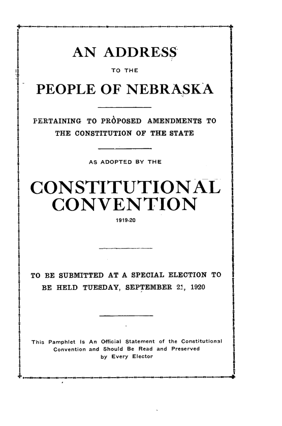handle is hein.statecon/adplnk0001 and id is 1 raw text is: 





       AN ADDRESS

              TO THE


 PEOPLE OF NEBRASKA



 PERTAINING TO PR6POSED AMENDMENTS TO
    THE CONSTITUTION OF THE STATE



          AS ADOPTED BY THE



CONSTITUTIONAL

    CONVENTION
               1919-20






TO BE SUBMITTED AT A SPECIAL ELECTION TO
  BE HELD TUESDAY, SEPTEMBER 2., 1920






This Pamphlet Is An Official Statement of the Constitutional
    Convention and Should Be Read and Preserved
             by Every Elector


