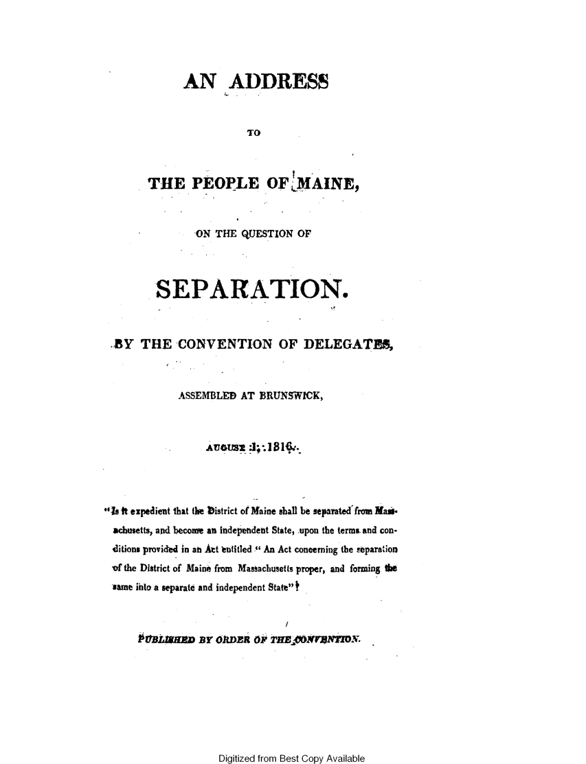 handle is hein.statecon/adpmnqsp0001 and id is 1 raw text is: 





      AN ADDRESS



                 TO



THE PEOPLE OF IfAINE,


                ON THE  QUESTION OF




         SEPARATION.



  BY  THE CONVENTION OF DELEGATS,



             ASSEMBLED AT  BRUNSWICK,








4Is ft expedient Ihat the bistrict of Maine shall be separated'from Mamis
  achusetts, and become an independent State, upon the terms and con-
  'ditions provided in an Att hatitled  An Act concerning the separation
  -of the District of Maine from Massachusetts proper, and forming U
  same into a separate and independent State



      PBLaHn By OJDER Op 2'HE.PN7VrNroN.


Digitized from Best Copy Available


